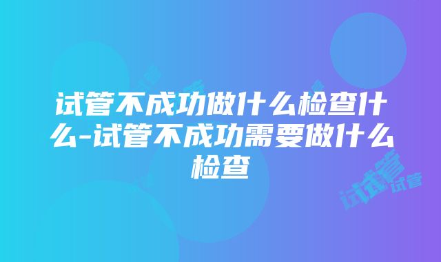 试管不成功做什么检查什么-试管不成功需要做什么检查