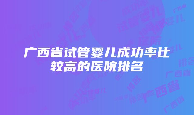 广西省试管婴儿成功率比较高的医院排名