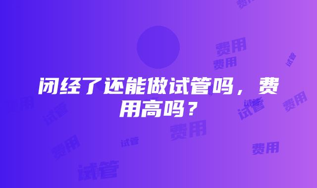 闭经了还能做试管吗，费用高吗？