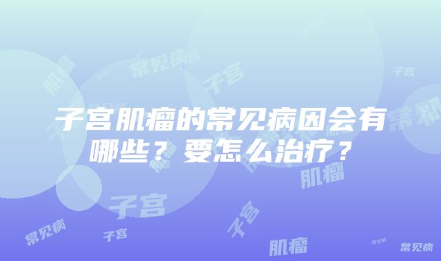 子宫肌瘤的常见病因会有哪些？要怎么治疗？