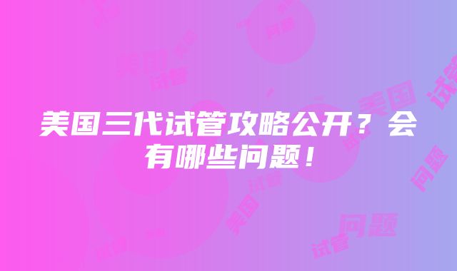 美国三代试管攻略公开？会有哪些问题！