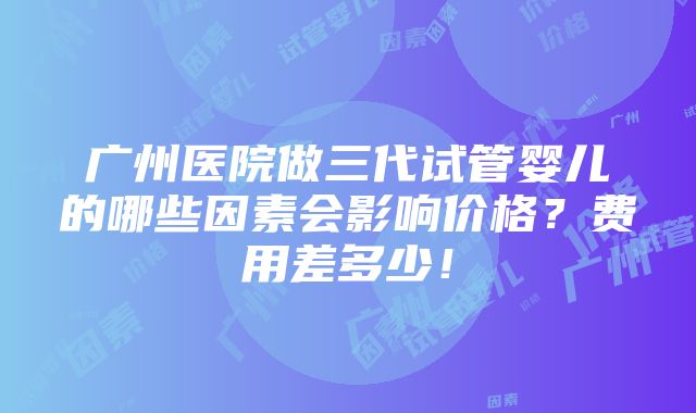 广州医院做三代试管婴儿的哪些因素会影响价格？费用差多少！