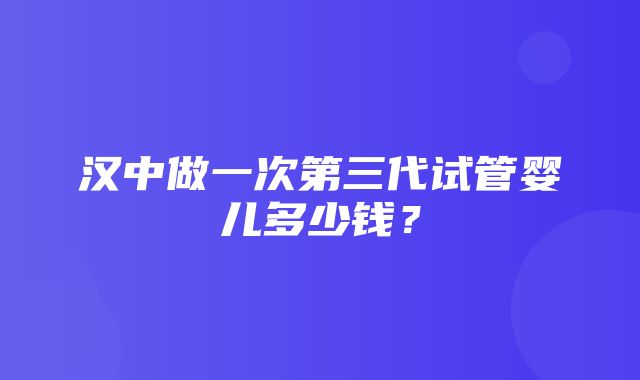 汉中做一次第三代试管婴儿多少钱？