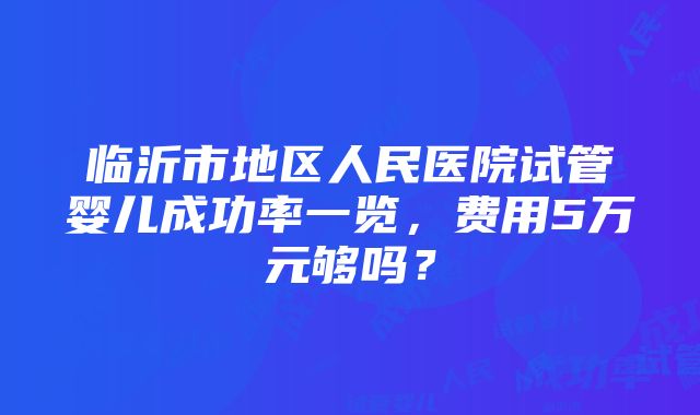 临沂市地区人民医院试管婴儿成功率一览，费用5万元够吗？