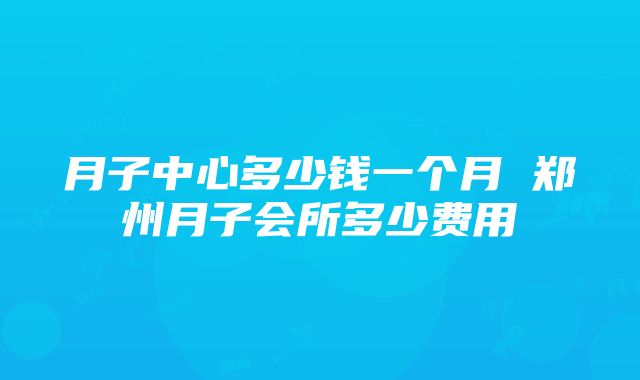 月子中心多少钱一个月 郑州月子会所多少费用