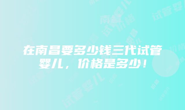 在南昌要多少钱三代试管婴儿，价格是多少！