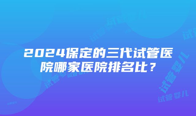 2024保定的三代试管医院哪家医院排名比？