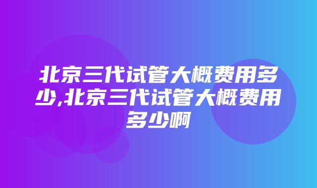 北京三代试管大概费用多少,北京三代试管大概费用多少啊