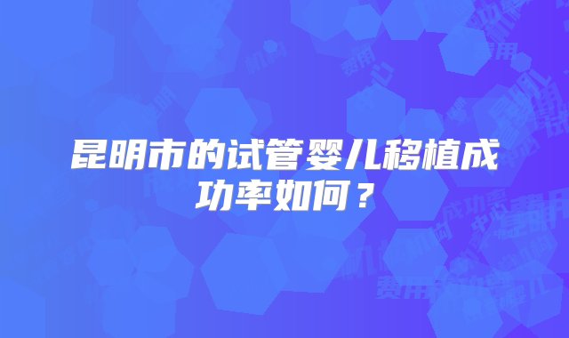 昆明市的试管婴儿移植成功率如何？