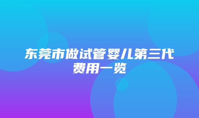 东莞市做试管婴儿第三代费用一览