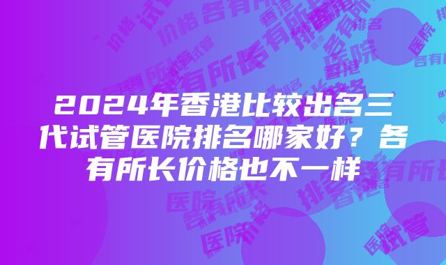 2024年香港比较出名三代试管医院排名哪家好？各有所长价格也不一样