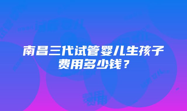 南昌三代试管婴儿生孩子费用多少钱？