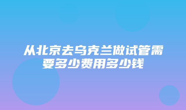 从北京去乌克兰做试管需要多少费用多少钱