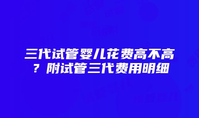 三代试管婴儿花费高不高？附试管三代费用明细