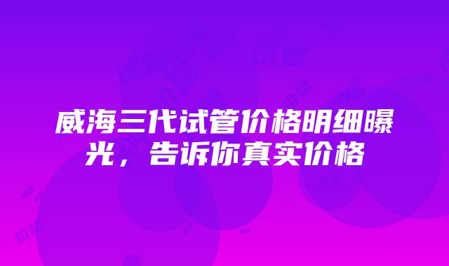 威海三代试管价格明细曝光，告诉你真实价格