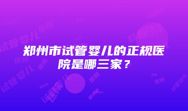 郑州市试管婴儿的正规医院是哪三家？