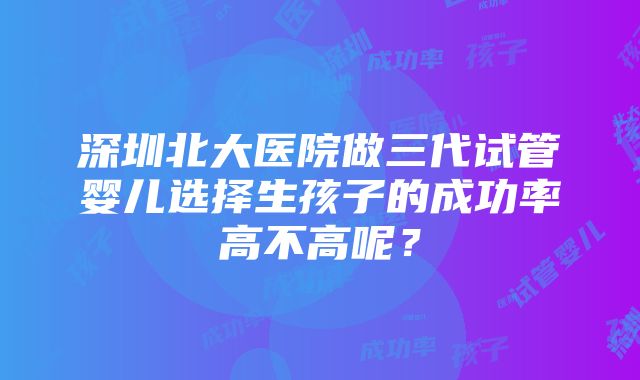 深圳北大医院做三代试管婴儿选择生孩子的成功率高不高呢？