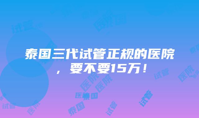 泰国三代试管正规的医院，要不要15万！