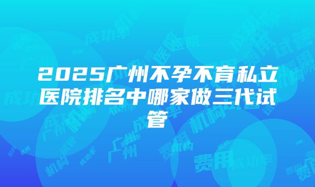 2025广州不孕不育私立医院排名中哪家做三代试管