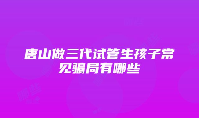 唐山做三代试管生孩子常见骗局有哪些