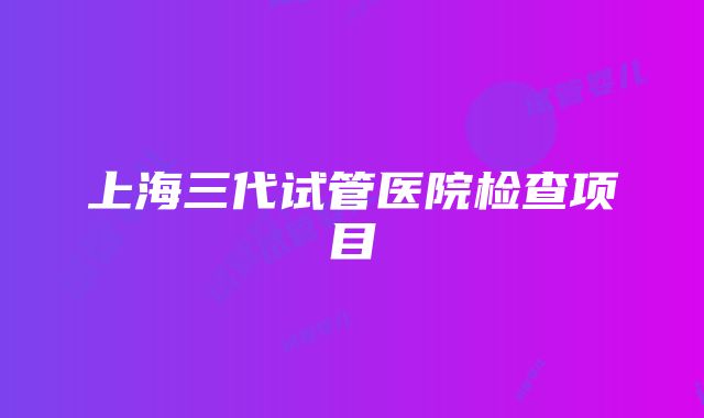 上海三代试管医院检查项目