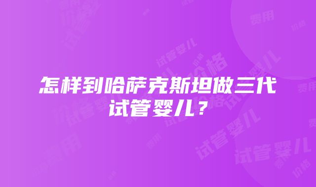 怎样到哈萨克斯坦做三代试管婴儿？