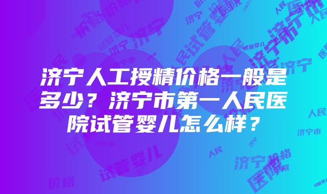 济宁人工授精价格一般是多少？济宁市第一人民医院试管婴儿怎么样？