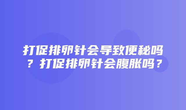 打促排卵针会导致便秘吗？打促排卵针会腹胀吗？