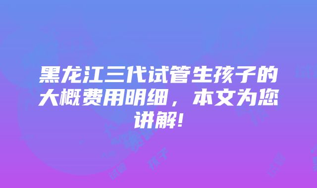 黑龙江三代试管生孩子的大概费用明细，本文为您讲解!