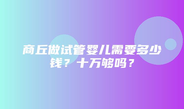 商丘做试管婴儿需要多少钱？十万够吗？