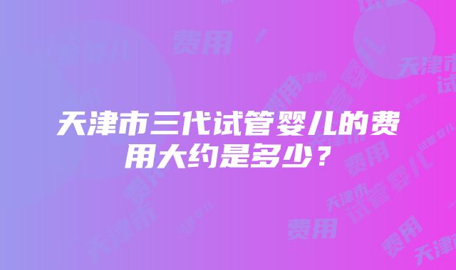 天津市三代试管婴儿的费用大约是多少？