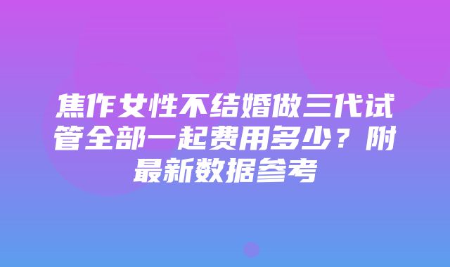 焦作女性不结婚做三代试管全部一起费用多少？附最新数据参考