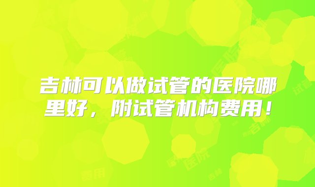 吉林可以做试管的医院哪里好，附试管机构费用！