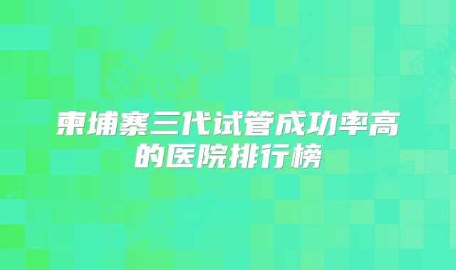 柬埔寨三代试管成功率高的医院排行榜