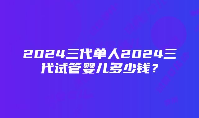 2024三代单人2024三代试管婴儿多少钱？