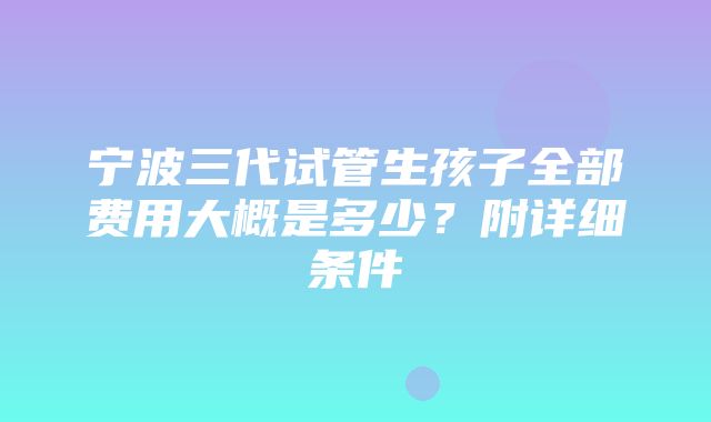 宁波三代试管生孩子全部费用大概是多少？附详细条件