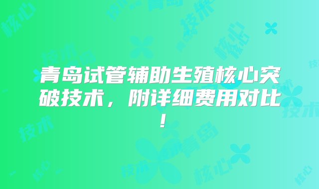 青岛试管辅助生殖核心突破技术，附详细费用对比！