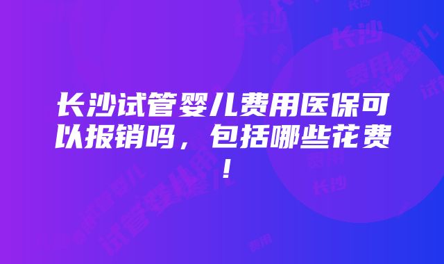 长沙试管婴儿费用医保可以报销吗，包括哪些花费！