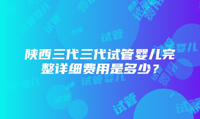 陕西三代三代试管婴儿完整详细费用是多少？