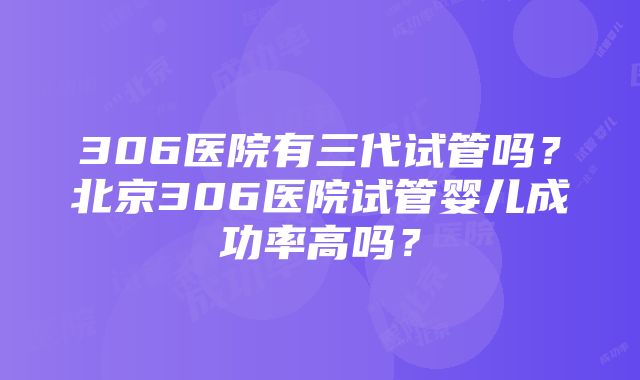 306医院有三代试管吗？北京306医院试管婴儿成功率高吗？