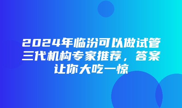 2024年临汾可以做试管三代机构专家推荐，答案让你大吃一惊