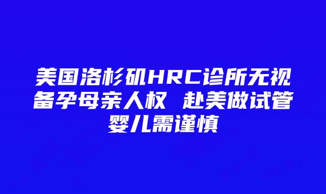 美国洛杉矶HRC诊所无视备孕母亲人权 赴美做试管婴儿需谨慎