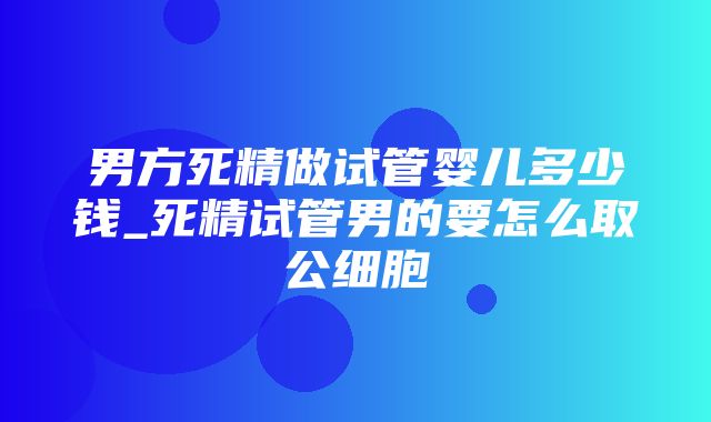 男方死精做试管婴儿多少钱_死精试管男的要怎么取公细胞