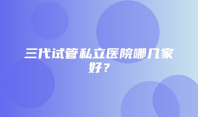 三代试管私立医院哪几家好？