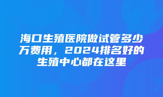 海口生殖医院做试管多少万费用，2024排名好的生殖中心都在这里