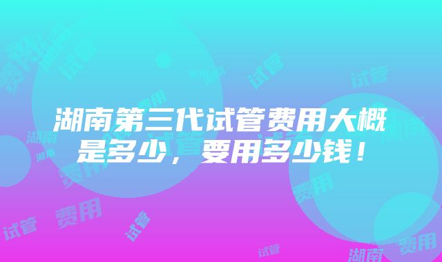 湖南第三代试管费用大概是多少，要用多少钱！