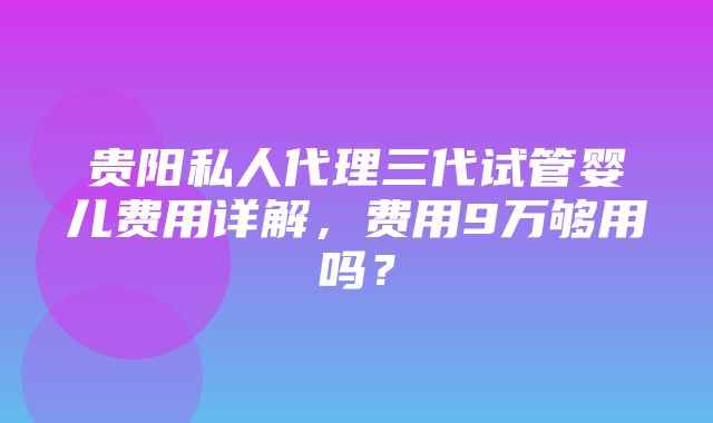 贵阳私人代理三代试管婴儿费用详解，费用9万够用吗？