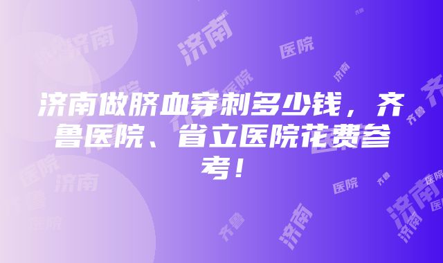 济南做脐血穿刺多少钱，齐鲁医院、省立医院花费参考！