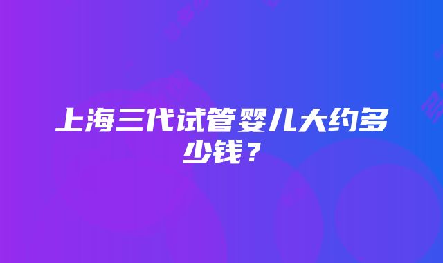 上海三代试管婴儿大约多少钱？