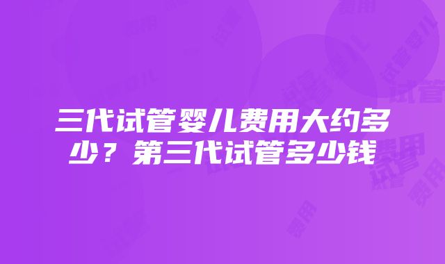 三代试管婴儿费用大约多少？第三代试管多少钱